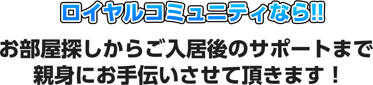 ロイヤルコミュニティなら!!お部屋探しからご入居後のサポートまで親身にお手伝いさせて頂きます！